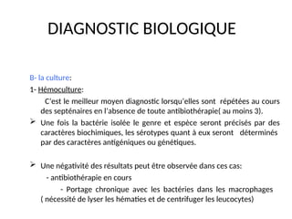 DIAGNOSTIC BIOLOGIQUE
B- la culture:
1- Hémoculture:
C’est le meilleur moyen diagnostic lorsqu’elles sont répétées au cours
des septénaires en l’absence de toute antibiothérapie( au moins 3).
 Une fois la bactérie isolée le genre et espèce seront précisés par des
caractères biochimiques, les sérotypes quant à eux seront déterminés
par des caractères antigéniques ou génétiques.
 Une négativité des résultats peut être observée dans ces cas:
- antibiothérapie en cours
- Portage chronique avec les bactéries dans les macrophages
( nécessité de lyser les hématies et de centrifuger les leucocytes)
 