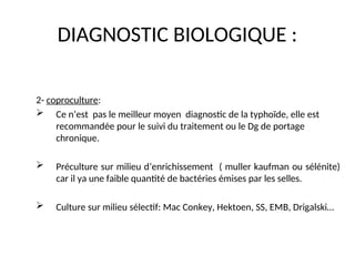 DIAGNOSTIC BIOLOGIQUE :
2- coproculture:
 Ce n’est pas le meilleur moyen diagnostic de la typhoïde, elle est
recommandée pour le suivi du traitement ou le Dg de portage
chronique.
 Préculture sur milieu d’enrichissement ( muller kaufman ou sélénite)
car il ya une faible quantité de bactéries émises par les selles.
 Culture sur milieu sélectif: Mac Conkey, Hektoen, SS, EMB, Drigalski…
 
