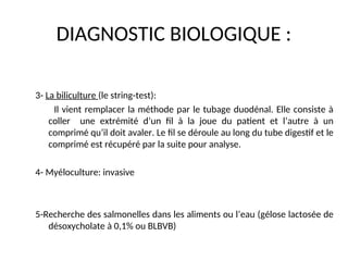 DIAGNOSTIC BIOLOGIQUE :
3- La biliculture (le string-test):
Il vient remplacer la méthode par le tubage duodénal. Elle consiste à
coller une extrémité d’un fil à la joue du patient et l’autre à un
comprimé qu’il doit avaler. Le fil se déroule au long du tube digestif et le
comprimé est récupéré par la suite pour analyse.
4- Myéloculture: invasive
5-Recherche des salmonelles dans les aliments ou l’eau (gélose lactosée de
désoxycholate à 0,1% ou BLBVB)
 