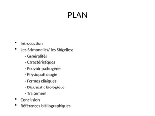 PLAN
 Introduction
 Les Salmonelles/ les Shigelles:
- Généralités
- Caractéristiques
- Pouvoir pathogène
- Physiopathologie
- Formes cliniques
- Diagnostic biologique
- Traitement
 Conclusion
 Références bibliographiques
 