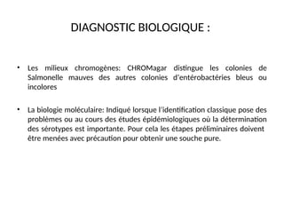 DIAGNOSTIC BIOLOGIQUE :
• Les milieux chromogènes: CHROMagar distingue les colonies de
Salmonelle mauves des autres colonies d’entérobactéries bleus ou
incolores
• La biologie moléculaire: Indiqué lorsque l’identification classique pose des
problèmes ou au cours des études épidémiologiques où la détermination
des sérotypes est importante. Pour cela les étapes préliminaires doivent
être menées avec précaution pour obtenir une souche pure.
 