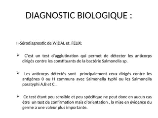 DIAGNOSTIC BIOLOGIQUE :
II-Sérodiagnostic de WIDAL et FELIX:
 C’est un test d’agglutination qui permet de détecter les anticorps
dirigés contre les constituants de la bactérie Salmonella sp.
 Les anticorps détectés sont principalement ceux dirigés contre les
antigènes 0 ou H communs avec Salmonella typhi ou les Salmonella
paratyphi A,B et C .
 Ce test étant peu sensible et peu spécifique ne peut donc en aucun cas
être un test de confirmation mais d’orientation , la mise en évidence du
germe a une valeur plus importante.
 