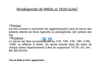 Sérodiagnostic de WIDAL et FELIX (suite)
Test de Widal et Felix: agglutination
Principe :
Ce test consiste à rechercher les agglutinines(AC) dans le sérum des
patients atteints de fièvre typhoïde ou paratyphoïde. (kit contient des
Ag)
Procédure :
Le sérum est dilué successivement au 1/10 ,1/20 ,1/40 ,1/80 ,1/160 ,
1/320, on effectue 8 séries. On ajoute ensuite dans les tubes de
chaque séries respectivement 0,9ml de suspension TO,TH, AO, AH ,
BO ,BH,CO,CH.
 