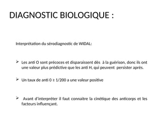 DIAGNOSTIC BIOLOGIQUE :
Interprétation du sérodiagnostic de WIDAL:
 Les anti O sont précoces et disparaissent dès à la guérison, donc ils ont
une valeur plus prédictive que les anti H, qui peuvent persister après.
 Un taux de anti 0 ≥ 1/200 a une valeur positive
 Avant d’interpréter il faut connaitre la cinétique des anticorps et les
facteurs influençant.
 