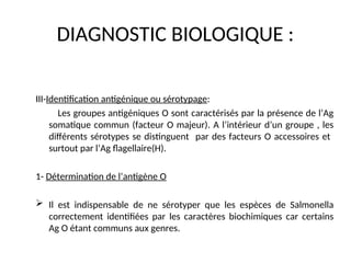 DIAGNOSTIC BIOLOGIQUE :
III-Identification antigénique ou sérotypage:
Les groupes antigéniques O sont caractérisés par la présence de l’Ag
somatique commun (facteur O majeur). A l’intérieur d’un groupe , les
différents sérotypes se distinguent par des facteurs O accessoires et
surtout par l’Ag flagellaire(H).
1- Détermination de l’antigène O
 Il est indispensable de ne sérotyper que les espèces de Salmonella
correctement identifiées par les caractères biochimiques car certains
Ag O étant communs aux genres.
 