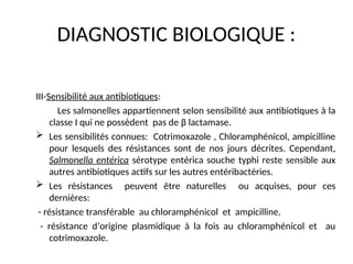 DIAGNOSTIC BIOLOGIQUE :
III-Sensibilité aux antibiotiques:
Les salmonelles appartiennent selon sensibilité aux antibiotiques à la
classe I qui ne possèdent pas de β lactamase.
 Les sensibilités connues: Cotrimoxazole , Chloramphénicol, ampicilline
pour lesquels des résistances sont de nos jours décrites. Cependant,
Salmonella entérica sérotype entérica souche typhi reste sensible aux
autres antibiotiques actifs sur les autres entéribactéries.
 Les résistances peuvent être naturelles ou acquises, pour ces
dernières:
- résistance transférable au chloramphénicol et ampicilline.
- résistance d’origine plasmidique à la fois au chloramphénicol et au
cotrimoxazole.
 