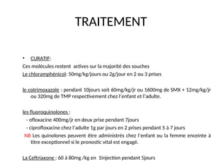 TRAITEMENT
• CURATIF:
Ces molécules restent actives sur la majorité des souches
Le chloramphénicol: 50mg/kg/jours ou 2g/jour en 2 ou 3 prises
le cotrimoxazole : pendant 10jours soit 60mg/kg/jr ou 1600mg de SMX + 12mg/kg/jr
ou 320mg de TMP respectivement chez l’enfant et l’adulte.
les fluoroquinolones :
- ofloxacine 400mg/jr en deux prise pendant 7jours
- ciprofloxacine chez l’adulte 1g par jours en 2 prises pendant 5 à 7 jours
NB Les quinolones peuvent être administrés chez l’enfant ou la femme enceinte à
titre exceptionnel si le pronostic vital est engagé.
La Ceftriaxone : 60 à 80mg /kg en 1injection pendant 5jours
 