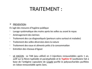 TRAITEMENT :
 PREVENTION:
Il s’agit des mesures d’hygiène publique
- Lavage systématique des mains après les selles ou avant le repas
- Aménagement des latrines
- Traitement des cas diagnostiqués (porteurs sains surtout et malades)
- Traitement des selles déversées dans la nature
- Traitement des eaux et aliments prêts à la consommation
- Entretien des réseaux d’égout
- LE VACCIN: Le TAB (peu utilisé) en 3 injections renouvelables après 1 an,
actif sur la fièvre typhoïde et paratyphoïde et le Typhim Vi (acellulaire fait à
base de l’antigène capsulaire de S.typhi purifié ie polysaccharides purifiées
en 1dose renouvelable après 3ans.
 