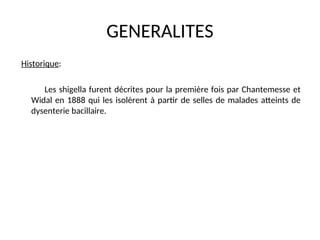 GENERALITES
Historique:
Les shigella furent décrites pour la première fois par Chantemesse et
Widal en 1888 qui les isolèrent à partir de selles de malades atteints de
dysenterie bacillaire.
 