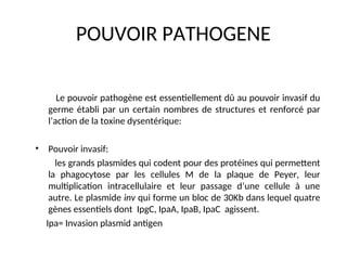 POUVOIR PATHOGENE
Le pouvoir pathogène est essentiellement dû au pouvoir invasif du
germe établi par un certain nombres de structures et renforcé par
l’action de la toxine dysentérique:
• Pouvoir invasif:
les grands plasmides qui codent pour des protéines qui permettent
la phagocytose par les cellules M de la plaque de Peyer, leur
multiplication intracellulaire et leur passage d’une cellule à une
autre. Le plasmide inv qui forme un bloc de 30Kb dans lequel quatre
gènes essentiels dont IpgC, IpaA, IpaB, IpaC agissent.
Ipa= Invasion plasmid antigen
 