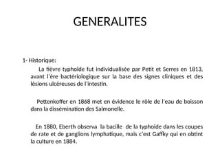 GENERALITES
1- Historique:
La fièvre typhoïde fut individualisée par Petit et Serres en 1813,
avant l’ère bactériologique sur la base des signes cliniques et des
lésions ulcéreuses de l’intestin.
Pettenkoffer en 1868 met en évidence le rôle de l’eau de boisson
dans la dissémination des Salmonelle.
En 1880, Eberth observa la bacille de la typhoïde dans les coupes
de rate et de ganglions lymphatique, mais c’est Gaffky qui en obtint
la culture en 1884.
 