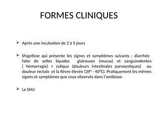 FORMES CLINIQUES
 Après une incubation de 2 à 5 jours
 Shigellose qui présente les signes et symptômes suivants : diarrhée
faite de selles liquides glaireuses (mucus) et sanguinolentes
( hémorragie) + colique (douleurs intestinales paroxystiques) ou
douleur rectale et la fièvre élevée (39° - 40°C). Pratiquement les mêmes
signes et symptômes que ceux observés dans l’amibiase.
 Le SHU
 