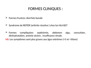 FORMES CLINIQUES :
 Formes frustres: diarrhée banale
 Syndrome de REITER (arthrite réactive ) chez les HLA B27
 Formes compliquées: septicémie, abdomen aigu, convulsion,
déshydratation, anémie sévère , insuffisance rénale.
NB: Les symptômes sont plus graves aux âges extrêmes (<5 et >50ans)
 