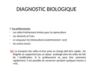 DIAGNOSTIC BIOLOGIQUE
1- les prélèvements:
- Les selles fraichement émises pour la coproculture
- Les aliments et l’eau
- Le sang pour les hémocultures (extrêmement rare)
- les urines (rares)
NB: Le transport des selles et leur prise en charge doit être rapide , les
Shigella ne supportant pas un séjour prolongé dans les selles du fait
de l ’acidification. Si le prélèvement ne peut être acheminé
rapidement, il est possible de conserver pendant quelques heures à
+4°C.
 