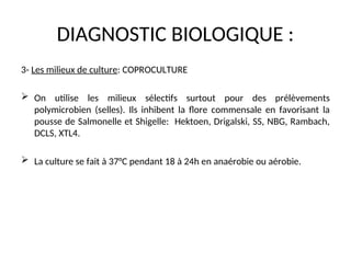DIAGNOSTIC BIOLOGIQUE :
3- Les milieux de culture: COPROCULTURE
 On utilise les milieux sélectifs surtout pour des prélèvements
polymicrobien (selles). Ils inhibent la flore commensale en favorisant la
pousse de Salmonelle et Shigelle: Hektoen, Drigalski, SS, NBG, Rambach,
DCLS, XTL4.
 La culture se fait à 37°C pendant 18 à 24h en anaérobie ou aérobie.
 