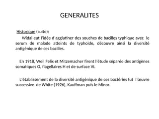 GENERALITES
Historique (suite):
Widal eut l’idée d’agglutiner des souches de bacilles typhique avec le
serum de malade atteints de typhoïde, découvre ainsi la diversité
antigénique de ces bacilles.
En 1918, Weil Felix et Mitzemacher firent l’étude séparée des antigènes
somatiques O, flagellaires H et de surface Vi.
L’établissement de la diversité antigénique de ces bactéries fut l’œuvre
successive de White (1926), Kauffman puis le Minor.
 