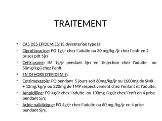TRAITEMENT
• CAS DES EPIDEMIES: (S.dysenteriae type1)
- Ciprofloxacine: PO 1g/jr chez l’adulte ou 30 mg/kg /jr chez l’enft en 2
prises pdt 5jrs
- Ceftriaxone: IM 1g/jr pendant 5jrs en 1injection chez l’adulte ou
50mg/kg/j chez l’enft
• EN DEHORS D’EPIDEMIE:
- Cotrimoxazole: PO pendant 5 jours soit 60mg/kg/jr ou 1600mg de SMX
+ 12mg/kg/jr ou 320mg de TMP respectivement chez l’enfant et l’adulte.
- Ampicilline: PO 4g/jr chez l’adulte ou 100mg /kg/jr chez l’enft en 4 prise
pendant 5jrs
- Acide nalidixique: PO 4g/jr chez l’adulte ou 60 mg /kg/jr en 4 prise
pendant 5jrs.
 