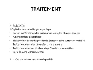 TRAITEMENT
 PREVENTIF:
Il s’agit des mesures d’hygiène publique
- Lavage systématique des mains après les selles et avant le repas
- Aménagement des latrines
- Traitement des cas diagnostiqués (porteurs sains surtout et malades)
- Traitement des selles déversées dans la nature
- Traitement des eaux et aliments prêts à la consommation
- Entretien des réseaux d’égout
 Il n’ya pas encore de vaccin disponible
 