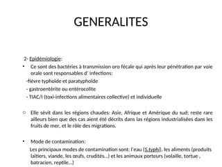 GENERALITES
2- Epidémiologie:
• Ce sont des bactéries à transmission oro fécale qui après leur pénétration par voie
orale sont responsables d’ infections:
-fièvre typhoïde et paratyphoïde
- gastroentérite ou entérocolite
- TIAC/I (toxi-infections alimentaires collective) et individuelle
o Elle sévit dans les régions chaudes: Asie, Afrique et Amérique du sud; reste rare
ailleurs bien que des cas aient été décrits dans las régions industrialisées dans les
fruits de mer, et le rôle des migrations.
• Mode de contamination:
Les principaux modes de contamination sont: l’eau (S.typhi), les aliments (produits
laitiers, viande, les œufs, crudités…) et les animaux porteurs (volaille, tortue ,
batracien, reptile…)
 