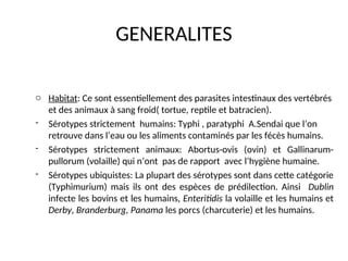 GENERALITES
o Habitat: Ce sont essentiellement des parasites intestinaux des vertébrés
et des animaux à sang froid( tortue, reptile et batracien).
- Sérotypes strictement humains: Typhi , paratyphi A.Sendai que l’on
retrouve dans l’eau ou les aliments contaminés par les fécès humains.
- Sérotypes strictement animaux: Abortus-ovis (ovin) et Gallinarum-
pullorum (volaille) qui n’ont pas de rapport avec l’hygiène humaine.
- Sérotypes ubiquistes: La plupart des sérotypes sont dans cette catégorie
(Typhimurium) mais ils ont des espèces de prédilection. Ainsi Dublin
infecte les bovins et les humains, Enteritidis la volaille et les humains et
Derby, Branderburg, Panama les porcs (charcuterie) et les humains.
 
