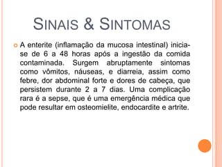 SINAIS & SINTOMAS
 A enterite (inflamação da mucosa intestinal) inicia-
se de 6 a 48 horas após a ingestão da comida
contaminada. Surgem abruptamente sintomas
como vômitos, náuseas, e diarreia, assim como
febre, dor abdominal forte e dores de cabeça, que
persistem durante 2 a 7 dias. Uma complicação
rara é a sepse, que é uma emergência médica que
pode resultar em osteomielite, endocardite e artrite.
 