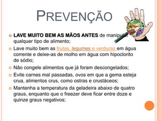 PREVENÇÃO
 LAVE MUITO BEM AS MÃOS ANTES de manipular
qualquer tipo de alimento;
 Lave muito bem as frutas, legumes e verduras em água
corrente e deixe-as de molho em água com hipoclorito
de sódio;
 Não congele alimentos que já foram descongelados;
 Evite carnes mal passadas, ovos em que a gema esteja
crua, alimentos crus, como ostras e crustáceos;
 Mantenha a temperatura da geladeira abaixo de quatro
graus, enquanto que o freezer deve ficar entre doze e
quinze graus negativos;
 