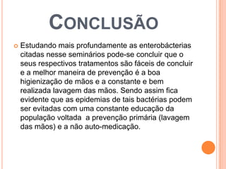 CONCLUSÃO
 Estudando mais profundamente as enterobácterias
citadas nesse seminários pode-se concluir que o
seus respectivos tratamentos são fáceis de concluir
e a melhor maneira de prevenção é a boa
higienização de mãos e a constante e bem
realizada lavagem das mãos. Sendo assim fica
evidente que as epidemias de tais bactérias podem
ser evitadas com uma constante educação da
população voltada a prevenção primária (lavagem
das mãos) e a não auto-medicação.
 