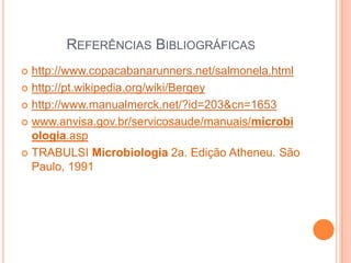 REFERÊNCIAS BIBLIOGRÁFICAS
 http://www.copacabanarunners.net/salmonela.html
 http://pt.wikipedia.org/wiki/Bergey
 http://www.manualmerck.net/?id=203&cn=1653
 www.anvisa.gov.br/servicosaude/manuais/microbi
ologia.asp
 TRABULSI Microbiologia 2a. Edição Atheneu. São
Paulo, 1991
 
