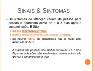 SINAIS & SINTOMAS
 Os sintomas de infecção variam de pessoa para
pessoa e aparecem cerca de 1 a 3 dias após a
contaminação. E São:
 cólicas estomacais severas,
 diarréia (freqüentemente com sangue) e vômito.
 Se houver febre, ela geralmente não é muito alta,
menos de 38,5˚C.
• A maioria das pessoas fica melhor dentro de 5 a 7 dias.
Algumas infecções são moderadas, porém outras são
graves e até ameaçam a vida.
 