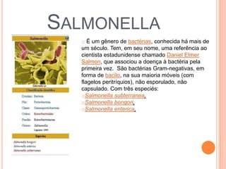 SALMONELLA
   o É um gênero de bactérias, conhecida há mais de
   um século. Tem, em seu nome, uma referência ao
   cientista estadunidense chamado Daniel Elmer
   Salmon, que associou a doença à bactéria pela
   primeira vez. São bactérias Gram-negativas, em
   forma de bacilo, na sua maioria móveis (com
   flagelos peritríquios), não esporulado, não
   capsulado. Com três especiés:
   oSalmonella subterranea,
   oSalmonella bongori,
   oSalmonella enterica,
 