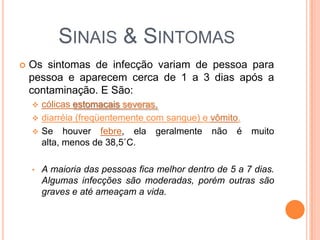 SINAIS & SINTOMAS
   Os sintomas de infecção variam de pessoa para
    pessoa e aparecem cerca de 1 a 3 dias após a
    contaminação. E São:
     cólicas estomacais severas,
     diarréia (freqüentemente com sangue) e vômito.
     Se houver febre, ela geralmente não é              muito
      alta, menos de 38,5˚C.

    •   A maioria das pessoas fica melhor dentro de 5 a 7 dias.
        Algumas infecções são moderadas, porém outras são
        graves e até ameaçam a vida.
 