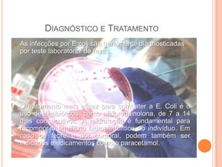 DIAGNÓSTICO E TRATAMENTO
   As infecções por E.coli são geralmente diagnosticadas
    por teste laboratorial de fezes.




   O tratamento mais eficaz para combater a E. Coli é o
    uso de antibióticos, como afluoroquinolona, de 7 a 14
    dias consecutivos. A reidratação é fundamental para
    recompor o equilíbrio hidroeletrolítico do indivíduo. Em
    caso de febre e dor corporal, podem também ser
    indicados medicamentos como o paracetamol.
 