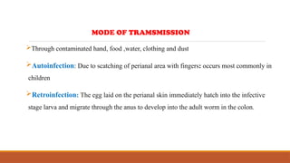 Through contaminated hand, food ,water, clothing and dust
Autoinfection: Due to scatching of perianal area with fingers: occurs most commonly in
children
Retroinfection: The egg laid on the perianal skin immediately hatch into the infective
stage larva and migrate through the anus to develop into the adult worm in the colon.
MODE OF TRAMSMISSION
 