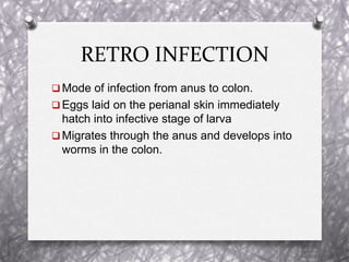 RETRO INFECTION
 Mode of infection from anus to colon.
 Eggs laid on the perianal skin immediately
hatch into infective stage of larva
 Migrates through the anus and develops into
worms in the colon.
 