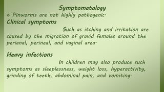 Symptomatology
 Pinworms are not highly pathogenic.
Clinical symptoms
Such as itching and irritation are
caused by the migration of gravid females around the
perianal, perineal, and vaginal area.
Heavy infections
In children may also produce such
symptoms as sleeplessness, weight loss, hyperactivity,
grinding of teeth, abdominal pain, and vomiting.
 