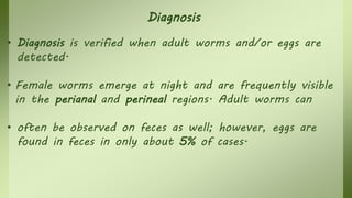 Diagnosis
• Diagnosis is verified when adult worms and/or eggs are
detected.
• Female worms emerge at night and are frequently visible
in the perianal and perineal regions. Adult worms can
• often be observed on feces as well; however, eggs are
found in feces in only about 5% of cases.
 