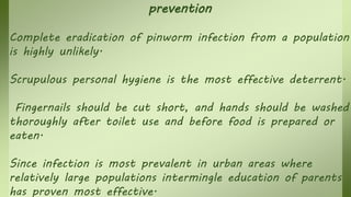 prevention
Complete eradication of pinworm infection from a population
is highly unlikely.
Scrupulous personal hygiene is the most effective deterrent.
Fingernails should be cut short, and hands should be washed
thoroughly after toilet use and before food is prepared or
eaten.
Since infection is most prevalent in urban areas where
relatively large populations intermingle education of parents
has proven most effective.
 