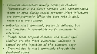 • Pinworm infestation usually occurs in children.
Transmission is via direct contact with contaminated
items or even during sexual contact. Most infections
are asymptomatic. While the cure rate is high,
recurrences are common.
• Infection most commonly occurs in children, but
any individual is susceptible to E. vermicularis
infection.
• People from tropical climates and school-aged
children are the most vulnerable. Infection is
caused by the ingestion of the pinworm eggs.
• Transmission is most commonly through the
fecal-oral route.
 