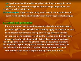 (a) Specimens should be collected prior to bathing or using the toilet.
(b) Four to six consecutive negative pinworm tape preparations are
required to rule out infection.
(2) Stool samples. Eggs are only rarely seen in stool, but in patients with
heavy worm burdens, adult female worm may be seen in stool samples.
e. Control and prevention
Pin worm control and prevention measures include practicing proper
personal hygiene, particularly hand washing; apply an ointment or salve
to an infected perianal area to help prevent egg dispersal into the
environment; and avoiding scratching the infected area. Furthermore,
thorough cleaning of all potentially infected environment surfaces,
including linens, and providing treatment to all household members
are important steps to help prevent further infections. Because of the
ease with which this parasite is capable of being transmitted, total
eradication of pin worm is highly unlikely in the near future.
 