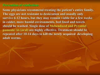 Prevention of reinfection:
Some physicians recommend treating the patient’s entire family.
The eggs are not resistant to desiccation and usually only
survive 6-12 hours, but they may remain viable for a few weeks
in colder, more humid environments, bed lined and towels
should be washed. Single dose of Mebendazol and Pyrantel
pamoate /os (oral) are highly effective. Treatment should be
repeated after 10-14 days to kill the newly acquired developing
adult worms.
 
