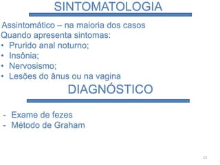 SINTOMATOLOGIA
Assintomático – na maioria dos casos
Quando apresenta sintomas:
• Prurido anal noturno;
• Insônia;
• Nervosismo;
• Lesões do ânus ou na vagina
DIAGNÓSTICO
- Exame de fezes
- Método de Graham
13
 