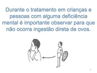 Durante o tratamento em crianças e
pessoas com alguma deficiência
mental é importante observar para que
não ocorra ingestão direta de ovos.
16
 