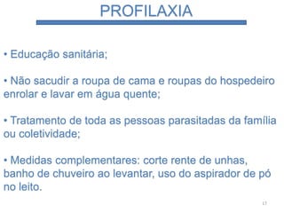 PROFILAXIA
• Educação sanitária;
• Não sacudir a roupa de cama e roupas do hospedeiro
enrolar e lavar em água quente;
• Tratamento de toda as pessoas parasitadas da família
ou coletividade;
• Medidas complementares: corte rente de unhas,
banho de chuveiro ao levantar, uso do aspirador de pó
no leito.
17
 