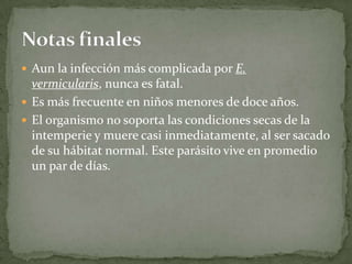 Aun la infección más complicada por E. vermicularis, nunca es fatal. Es más frecuente en niños menores de doce años. El organismo no soporta las condiciones secas de la intemperie y muere casi inmediatamente, al ser sacado de su hábitat normal. Este parásito vive en promedio un par de días.Notas finales