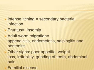  Intense itching = secondary bacterial
  infection
 Pruritus= insomia

 Adult worm migration=
  appendicitis, endometritis, salpingitis and
  peritonitis
 Other signs: poor appetite, weight
  loss, irritability, grinding of teeth, abdominal
  pain
 Familial disease
 