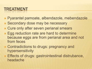 TREATMENT
 Pyarantel pamoate, albendazole, mebendazole
 Secondary dose may be necessary
 Cure only after seven perianal smears
 Egg reduction rate are hard to determine
  because eggs are from perianal area and not
  from feces
 Contradictions to drugs: pregnancy and
  hypersensitivity
 Effects of drugs: gastrointestinal distrubance,
  headache
 