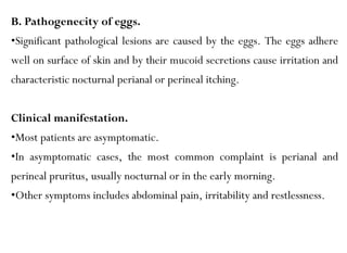 B. Pathogenecity of eggs.
•Significant pathological lesions are caused by the eggs. The eggs adhere
well on surface of skin and by their mucoid secretions cause irritation and
characteristic nocturnal perianal or perineal itching.
Clinical manifestation.
•Most patients are asymptomatic.
•In asymptomatic cases, the most common complaint is perianal and
perineal pruritus, usually nocturnal or in the early morning.
•Other symptoms includes abdominal pain, irritability and restlessness.
 