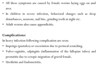 • All these symptoms are caused by female worms laying eggs on anal
area.
• In children in severe infection, behavioral changes such as sleep
disturbances, neurosis, nail bite, grinding teeth at night etc.
• Adult worms also cause appendicitis.
Complications:
In heavy infection following complication are seen:
• Impetigo (pustules) or excoriation due to perineal scratching.
• Vulvo-vaginitis, salpingitis (inflammation of the fallopian tubes) and
prostatitis due to ectopic migration of gravid female.
• Urethritis and Endometritis.
 