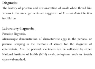 Diagnosis:
The history of pruritus and demonstration of small white thread like
worms in the undergarments are suggestive of E. vermicularis infection
in children.
Laboratory diagnosis:
Parasitic diagnosis.
Microscopic demonstration of characteristic eggs in the perianal or
perineal scraping is the methods of choice for the diagnosis of
enterobiasis. Anal or perianal specimens can be collected by either
National Institute of health (NIH) swab, cellophane swab or Scotch
tape swab method.
 