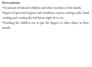 Preventions:
•Treatment of infected children and other members of the family.
•Improved personal hygiene and cleanliness such as cuttings nails, hand
washing and washing the bed linens night dress etc.
•Teaching the children not to put the fingers or other object in their
mouth.
 